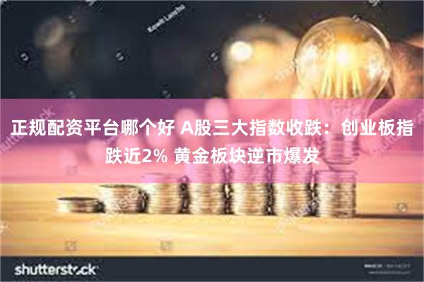 正规配资平台哪个好 A股三大指数收跌：创业板指跌近2% 黄金板块逆市爆发