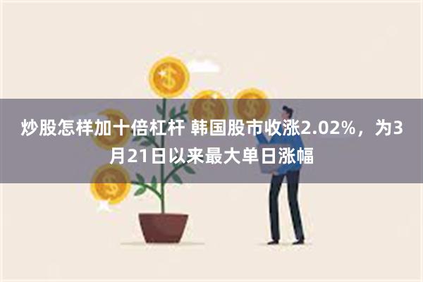 炒股怎样加十倍杠杆 韩国股市收涨2.02%，为3月21日以来最大单日涨幅