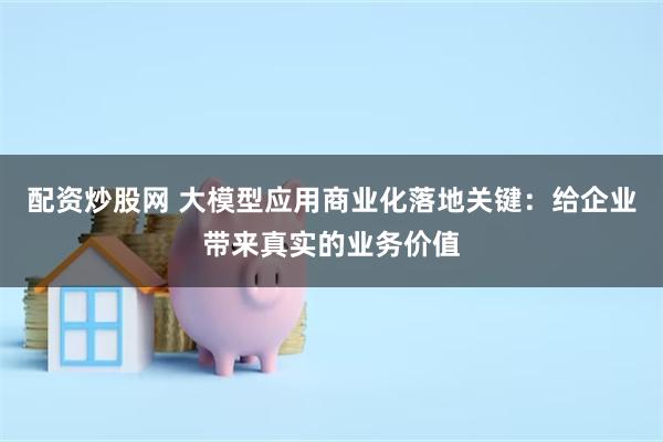 配资炒股网 大模型应用商业化落地关键：给企业带来真实的业务价值