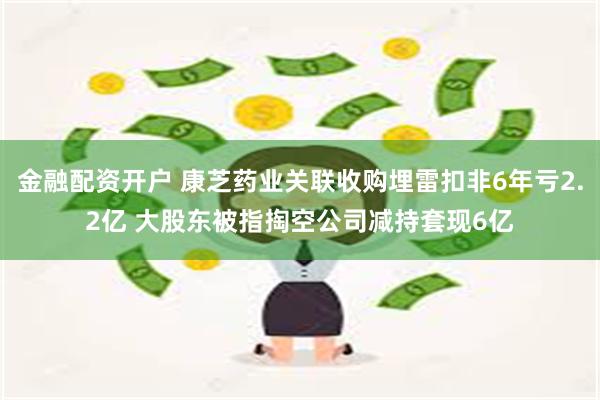 金融配资开户 康芝药业关联收购埋雷扣非6年亏2.2亿 大股东被指掏空公司减持套现6亿