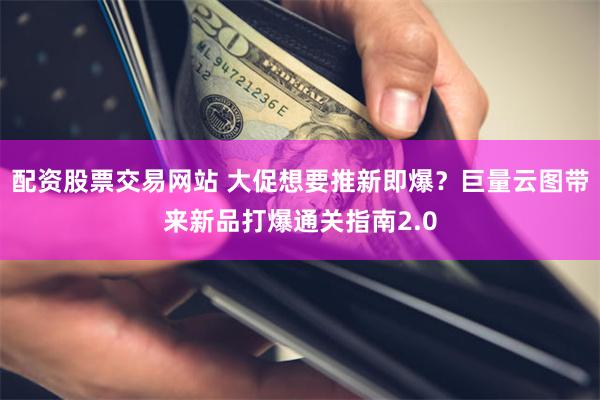 配资股票交易网站 大促想要推新即爆？巨量云图带来新品打爆通关指南2.0