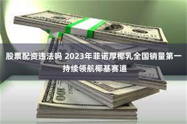 股票配资违法吗 2023年菲诺厚椰乳全国销量第一 持续领航椰基赛道