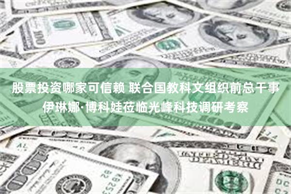 股票投资哪家可信赖 联合国教科文组织前总干事伊琳娜·博科娃莅临光峰科技调研考察