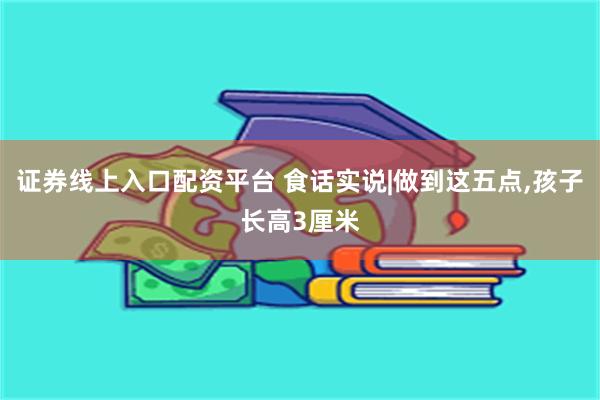 证券线上入口配资平台 食话实说|做到这五点,孩子长高3厘米