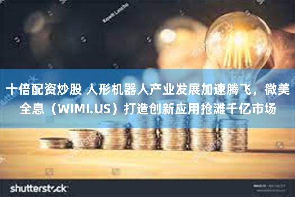 十倍配资炒股 人形机器人产业发展加速腾飞，微美全息（WIMI.US）打造创新应用抢滩千亿市场