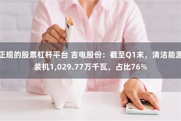 正规的股票杠杆平台 吉电股份：截至Q1末，清洁能源装机1,029.77万千瓦，占比76%