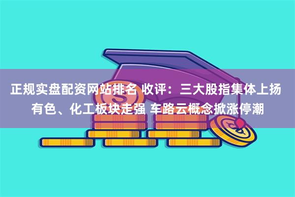 正规实盘配资网站排名 收评：三大股指集体上扬 有色、化工板块走强 车路云概念掀涨停潮