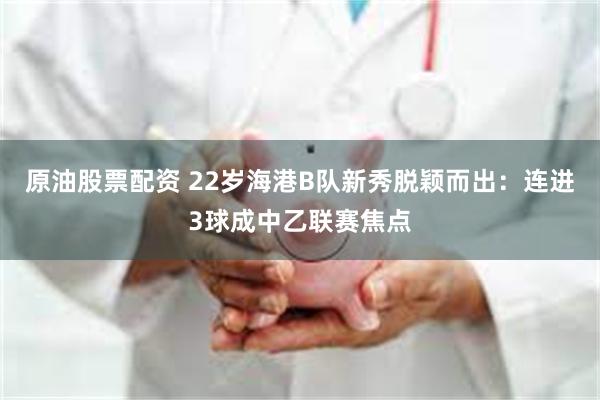 原油股票配资 22岁海港B队新秀脱颖而出：连进3球成中乙联赛焦点