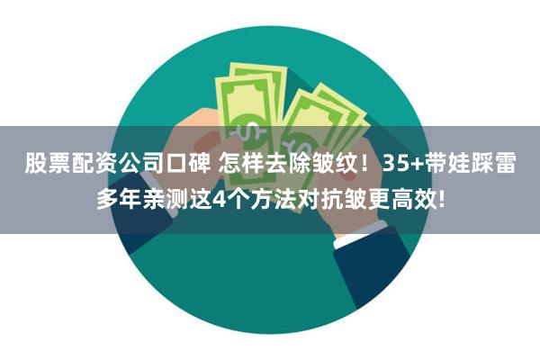 股票配资公司口碑 怎样去除皱纹！35+带娃踩雷多年亲测这4个方法对抗皱更高效!