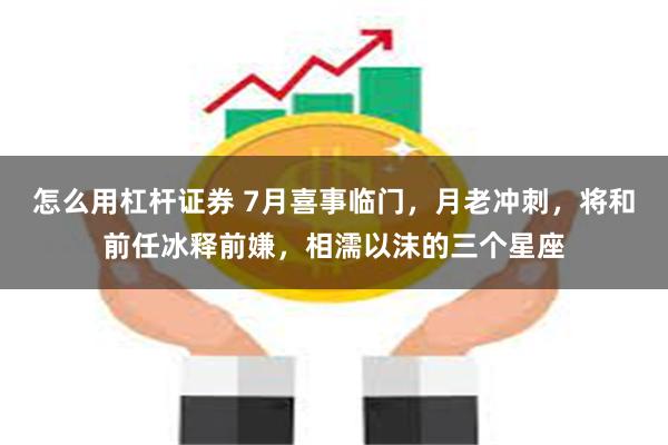 怎么用杠杆证券 7月喜事临门，月老冲刺，将和前任冰释前嫌，相濡以沫的三个星座