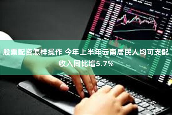 股票配资怎样操作 今年上半年云南居民人均可支配收入同比增5.7%