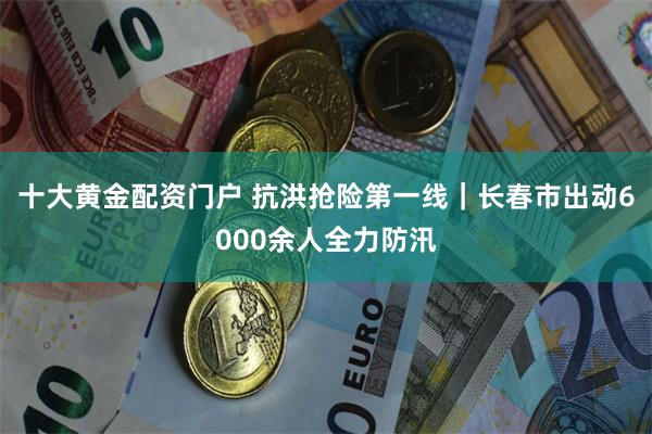 十大黄金配资门户 抗洪抢险第一线｜长春市出动6000余人全力防汛