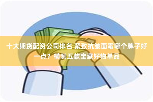 十大期货配资公司排名 紧致抗皱面霜哪个牌子好一点？横测五款宝藏好物单品