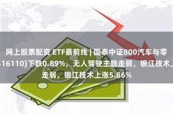 网上股票配资 ETF最前线 | 国泰中证800汽车与零部件ETF(516110)下跌0.89%，无人驾驶主题走弱，银江技术上涨5.86%