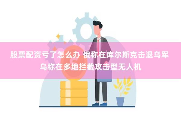 股票配资亏了怎么办 俄称在库尔斯克击退乌军 乌称在多地拦截攻击型无人机