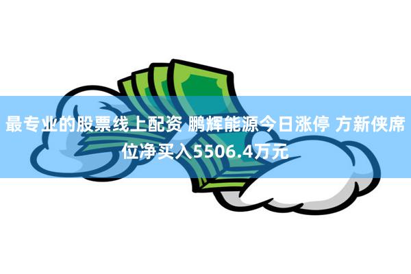 最专业的股票线上配资 鹏辉能源今日涨停 方新侠席位净买入5506.4万元