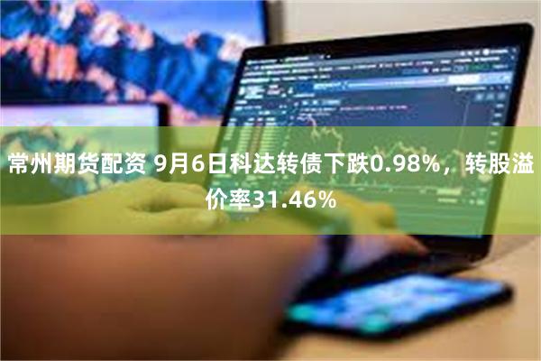 常州期货配资 9月6日科达转债下跌0.98%，转股溢价率31.46%