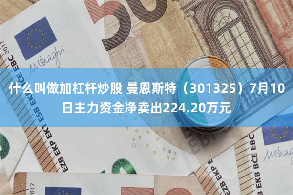 什么叫做加杠杆炒股 曼恩斯特（301325）7月10日主力资金净卖出224.20万元