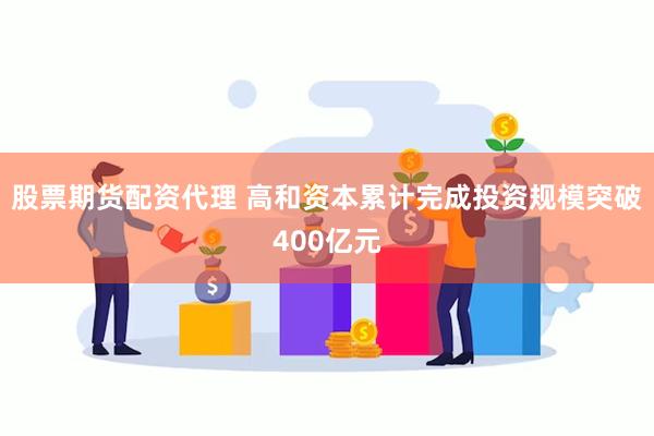 股票期货配资代理 高和资本累计完成投资规模突破400亿元