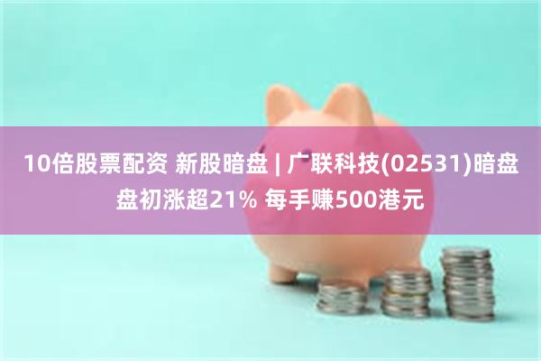 10倍股票配资 新股暗盘 | 广联科技(02531)暗盘盘初涨超21% 每手赚500港元