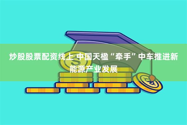 炒股股票配资线上 中国天楹“牵手”中车推进新能源产业发展