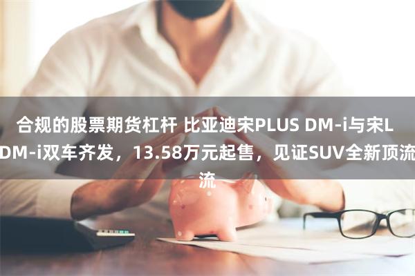 合规的股票期货杠杆 比亚迪宋PLUS DM-i与宋L DM-i双车齐发，13.58万元起售，见证SUV全新顶流