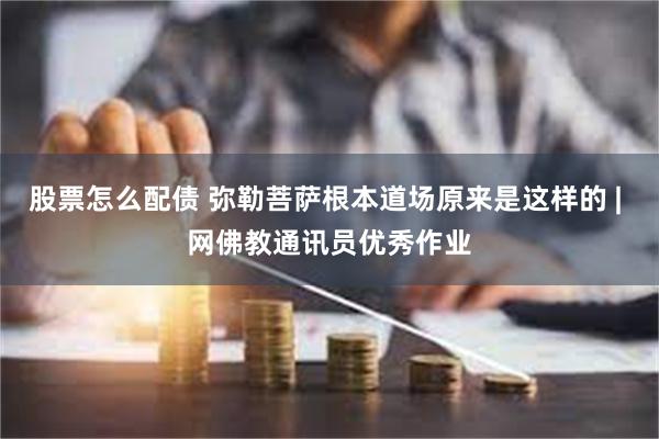 股票怎么配债 弥勒菩萨根本道场原来是这样的 | 网佛教通讯员优秀作业