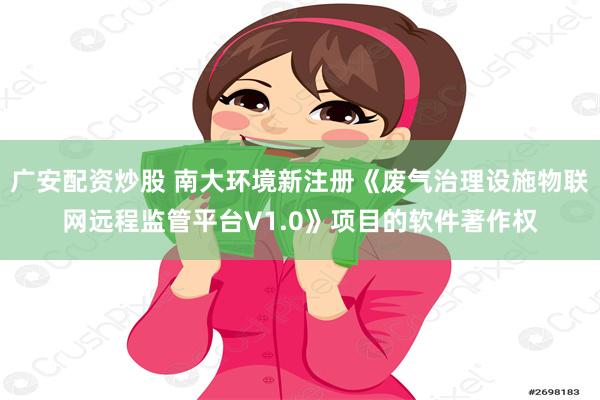 广安配资炒股 南大环境新注册《废气治理设施物联网远程监管平台V1.0》项目的软件著作权