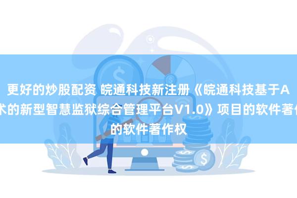 更好的炒股配资 皖通科技新注册《皖通科技基于AI技术的新型智慧监狱综合管理平台V1.0》项目的软件著作权