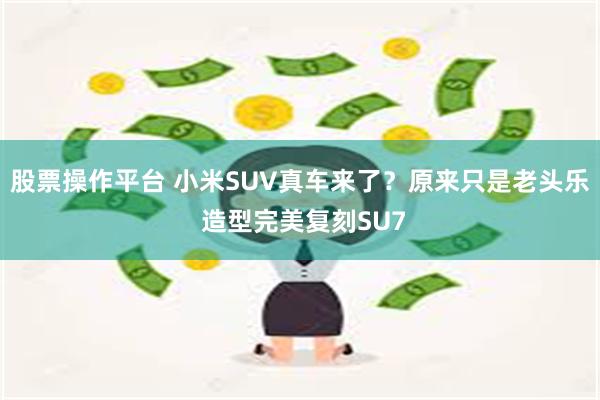 股票操作平台 小米SUV真车来了？原来只是老头乐 造型完美复刻SU7