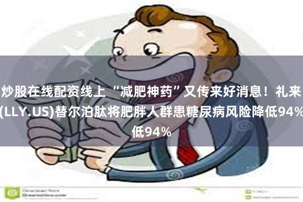 炒股在线配资线上 “减肥神药”又传来好消息！礼来(LLY.US)替尔泊肽将肥胖人群患糖尿病风险降低94%