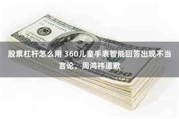 股票杠杆怎么用 360儿童手表智能回答出现不当言论，周鸿祎道歉