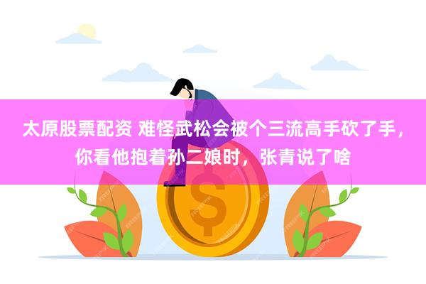 太原股票配资 难怪武松会被个三流高手砍了手，你看他抱着孙二娘时，张青说了啥