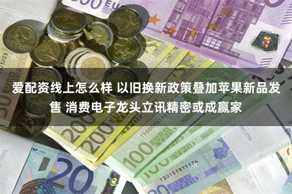 爱配资线上怎么样 以旧换新政策叠加苹果新品发售 消费电子龙头立讯精密或成赢家