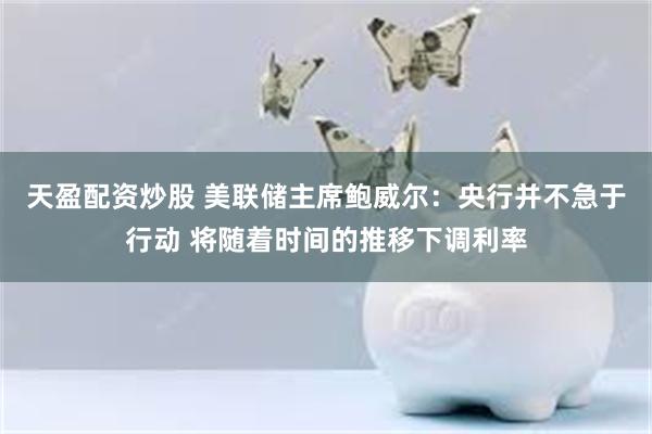 天盈配资炒股 美联储主席鲍威尔：央行并不急于行动 将随着时间的推移下调利率