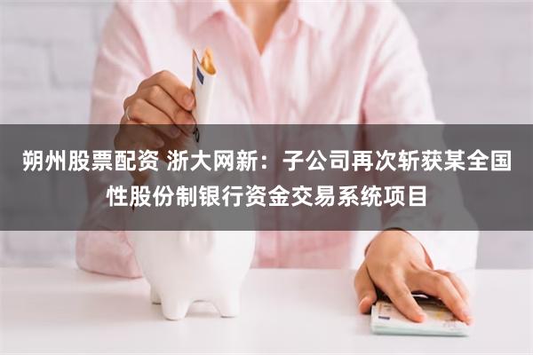 朔州股票配资 浙大网新：子公司再次斩获某全国性股份制银行资金交易系统项目