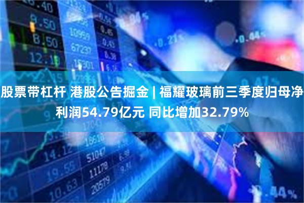 股票带杠杆 港股公告掘金 | 福耀玻璃前三季度归母净利润54.79亿元 同比增加32.79%