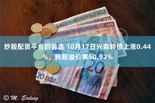 炒股配资平台的首选 10月17日兴森转债上涨0.44%，转股溢价率50.92%