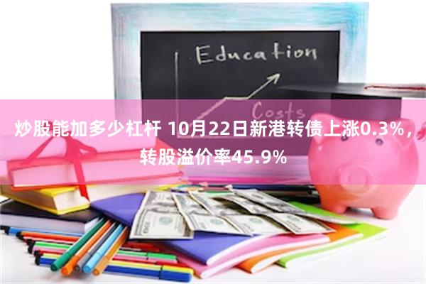 炒股能加多少杠杆 10月22日新港转债上涨0.3%，转股溢价率45.9%