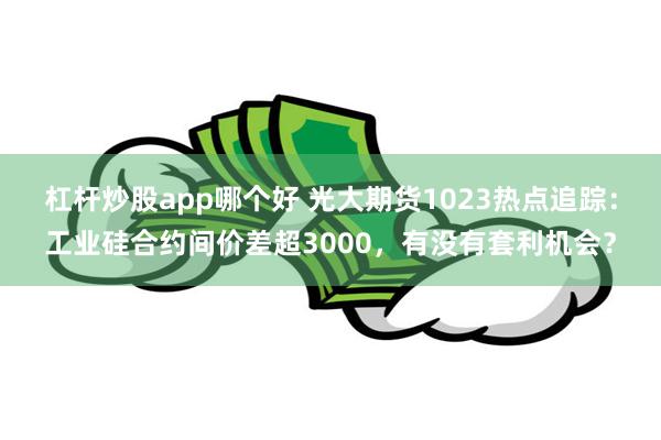 杠杆炒股app哪个好 光大期货1023热点追踪：工业硅合约间价差超3000，有没有套利机会？