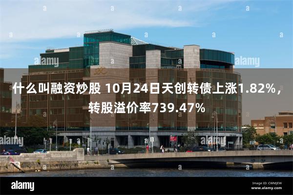 什么叫融资炒股 10月24日天创转债上涨1.82%，转股溢价率739.47%