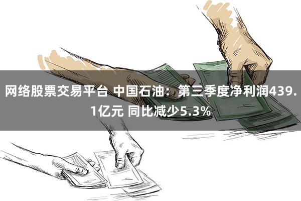 网络股票交易平台 中国石油：第三季度净利润439.1亿元 同比减少5.3%