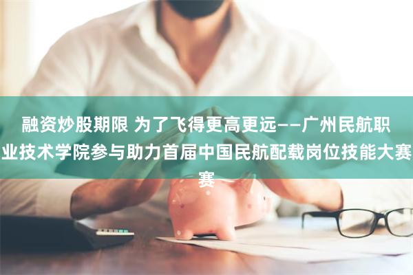 融资炒股期限 为了飞得更高更远——广州民航职业技术学院参与助力首届中国民航配载岗位技能大赛