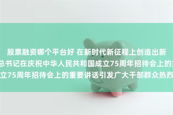 股票融资哪个平台好 在新时代新征程上创造出新的更大辉煌——习近平总书记在庆祝中华人民共和国成立75周年招待会上的重要讲话引发广大干部群众热烈反响