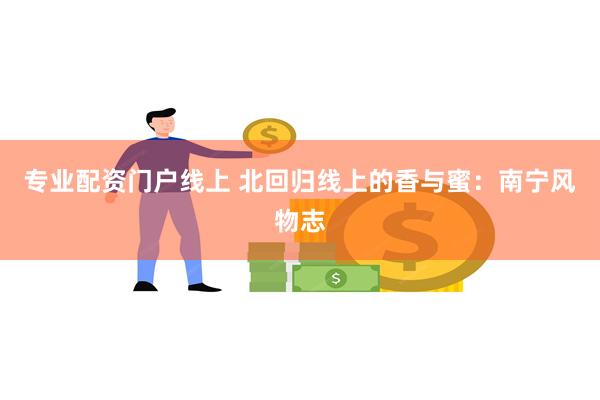 专业配资门户线上 北回归线上的香与蜜：南宁风物志