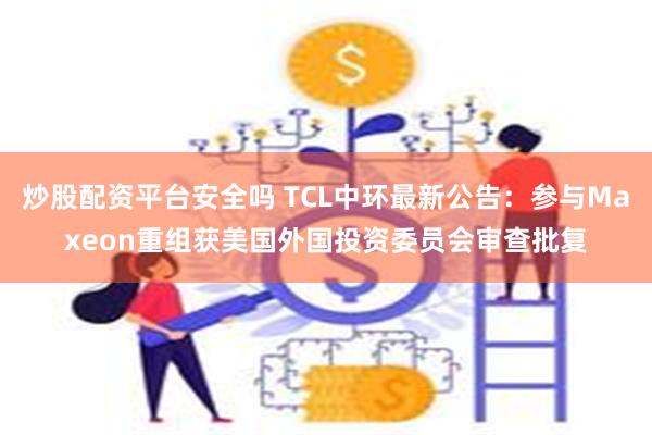 炒股配资平台安全吗 TCL中环最新公告：参与Maxeon重组获美国外国投资委员会审查批复