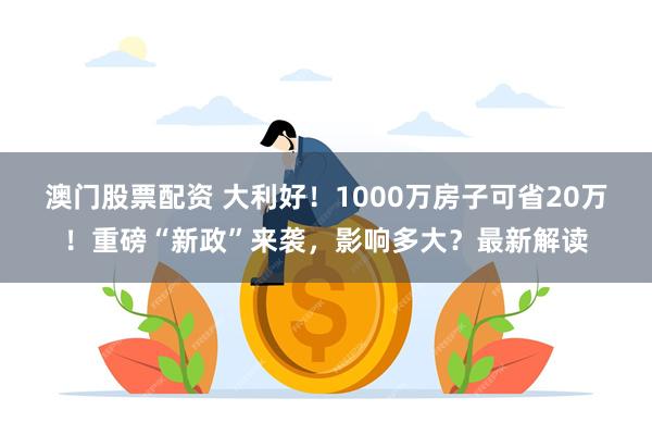 澳门股票配资 大利好！1000万房子可省20万！重磅“新政”来袭，影响多大？最新解读