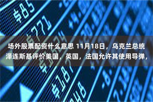 场外股票配资什么意思 11月18日，乌克兰总统泽连斯基评价美国，英国，法国允许其使用导弹，