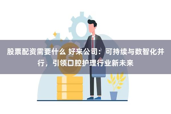 股票配资需要什么 好来公司：可持续与数智化并行，引领口腔护理行业新未来