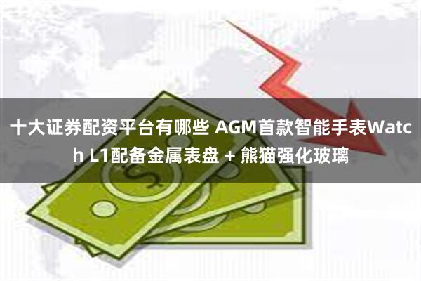 十大证券配资平台有哪些 AGM首款智能手表Watch L1配备金属表盘 + 熊猫强化玻璃